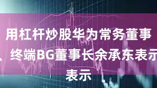 用杠杆炒股华为常务董事、终端BG董事长余承东表示