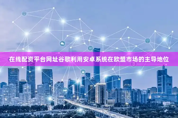 在线配资平台网址谷歌利用安卓系统在欧盟市场的主导地位