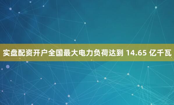 实盘配资开户全国最大电力负荷达到 14.65 亿千瓦