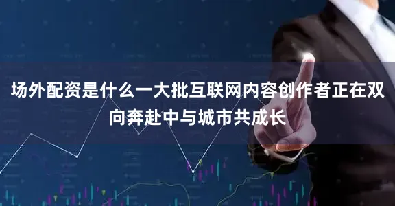 场外配资是什么一大批互联网内容创作者正在双向奔赴中与城市共成长
