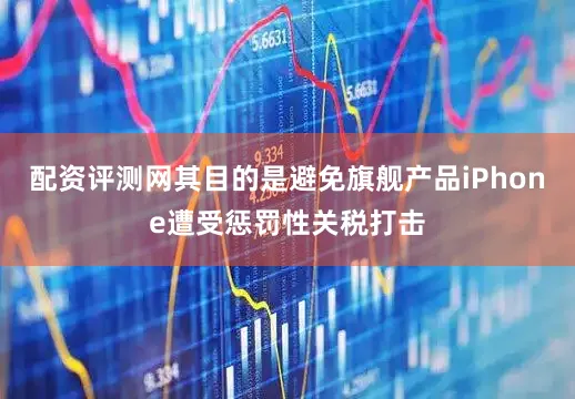 配资评测网其目的是避免旗舰产品iPhone遭受惩罚性关税打击